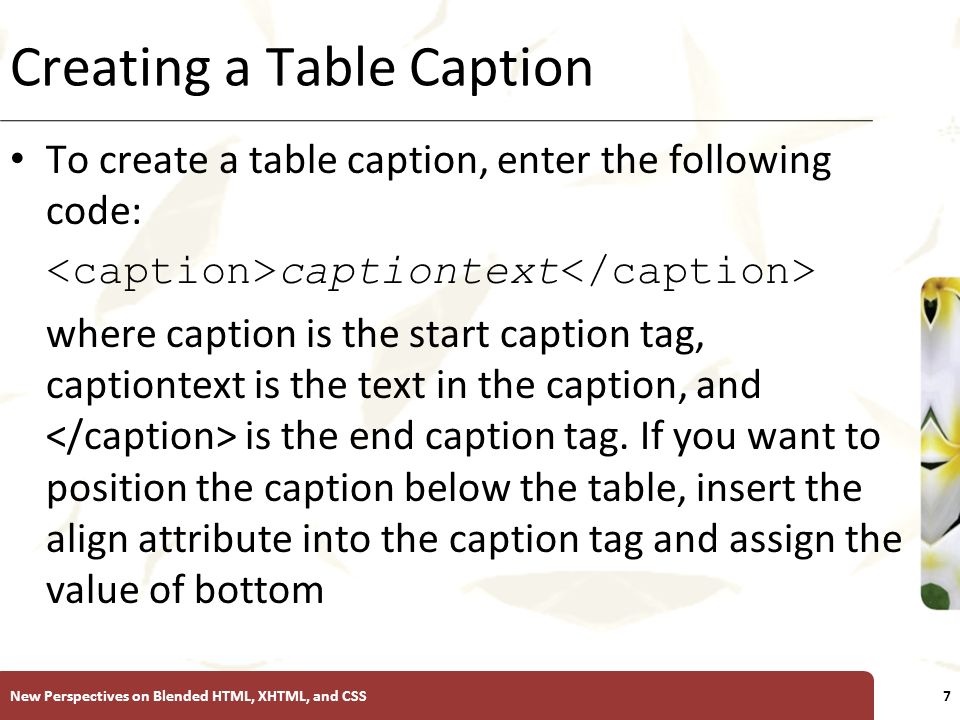 XP Creating a Table Caption To create a table caption, enter the following code: captiontext where caption is the start caption tag, captiontext is the text in the caption, and is the end caption tag.
