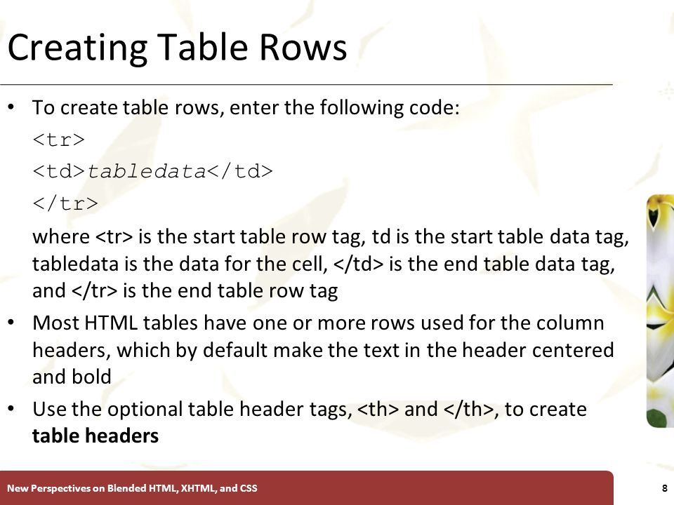 XP Creating Table Rows To create table rows, enter the following code: tabledata where is the start table row tag, td is the start table data tag, tabledata is the data for the cell, is the end table data tag, and is the end table row tag Most HTML tables have one or more rows used for the column headers, which by default make the text in the header centered and bold Use the optional table header tags, and, to create table headers New Perspectives on Blended HTML, XHTML, and CSS8