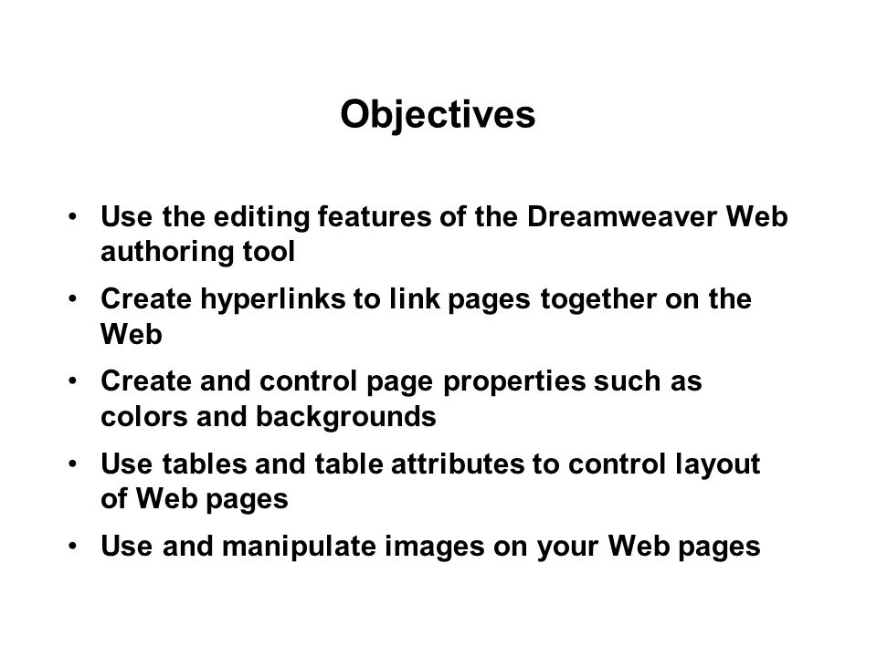 Objectives Use the editing features of the Dreamweaver Web authoring tool Create hyperlinks to link pages together on the Web Create and control page properties such as colors and backgrounds Use tables and table attributes to control layout of Web pages Use and manipulate images on your Web pages
