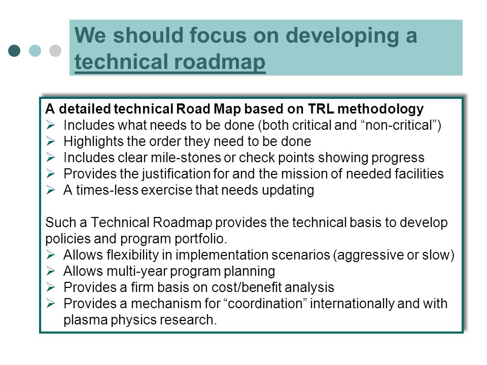 We should focus on developing a technical roadmap A detailed technical Road Map based on TRL methodology  Includes what needs to be done (both critical and non-critical )  Highlights the order they need to be done  Includes clear mile-stones or check points showing progress  Provides the justification for and the mission of needed facilities  A times-less exercise that needs updating Such a Technical Roadmap provides the technical basis to develop policies and program portfolio.