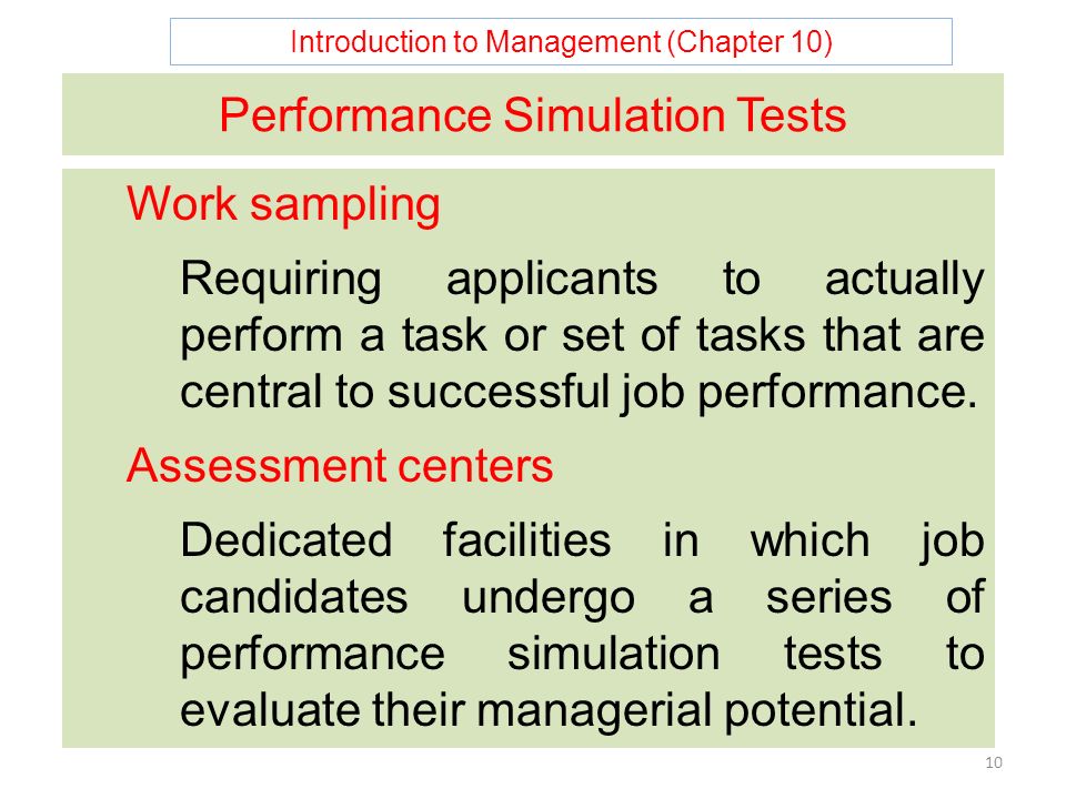 Introduction to Management (Chapter 10) 10 Performance Simulation Tests Work sampling Requiring applicants to actually perform a task or set of tasks that are central to successful job performance.