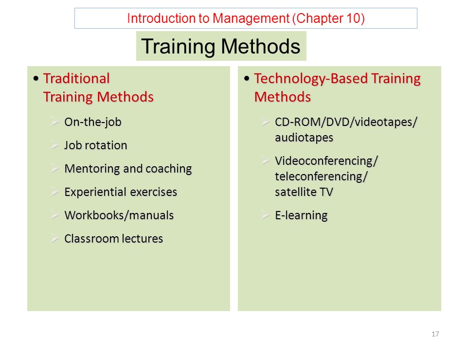 Introduction to Management (Chapter 10) 17 Traditional Training MethodsTraditional Training Methods  On-the-job  Job rotation  Mentoring and coaching  Experiential exercises  Workbooks/manuals  Classroom lectures Technology-Based Training MethodsTechnology-Based Training Methods  CD-ROM/DVD/videotapes/ audiotapes  Videoconferencing/ teleconferencing/ satellite TV  E-learning Training Methods
