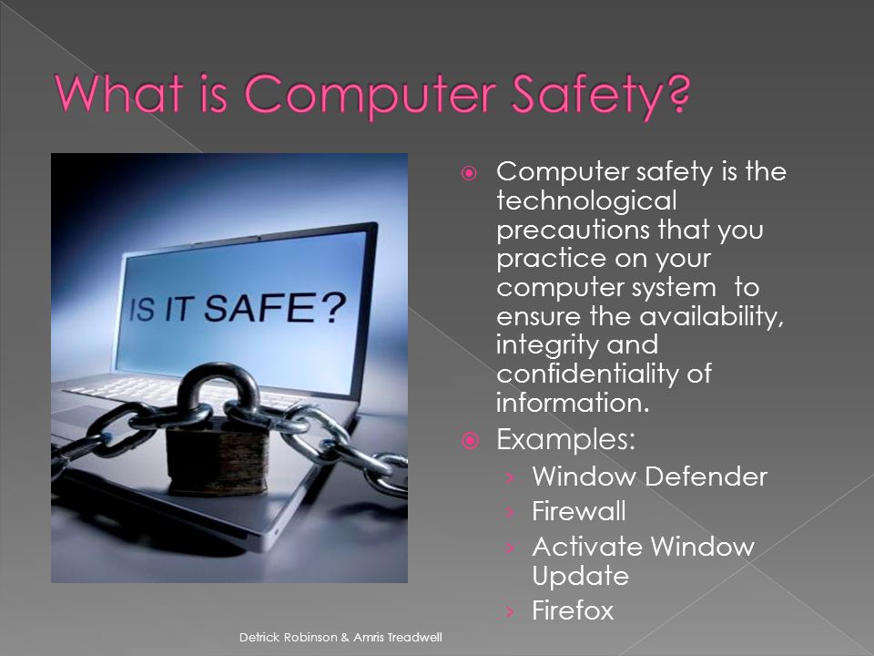  Computer safety is the technological precautions that you practice on your computer system to ensure the availability, integrity and confidentiality of information.