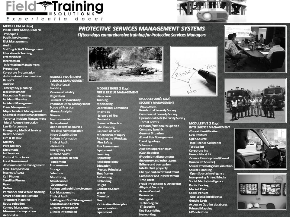 MODULE ONE (4 Days) PROTECTIVE MANAGEMENT -Principles Public Involvement Risk Management Audit Staffing & Staff Management Education & Training Effectiveness Information -Information Management Protection Corporate Presentation -Information Dissemination Reports Analysis -Emergency planning Risk Assessment Evacuation Planning Incident Planning Incident Management Crisis Management Major Incident Management Chemical Incident Management Terrorist Incident Management -Multi-Agency Interaction Law Enforcement Emergency Medical Services Health Services Fire & Rescue Military Para-Military Diplomatic Int Services Cultural Structures Local Government -Communication management  Composition Internet Access Cell Phones Satellite Phones Bgan Radios Personnel and vehicle tracking Smart phone applications -Transport Planning Route selection Convoy Management Movement composition Actions On PROTECTIVE SERVICES MANAGEMENT SYSTEMS Fifteen days comprehensive training for Protective Services Managers MODULE TWO (3 Days) CLINICAL MANAGEMENT -Medico-Legal Liability Vicarious Liability Regulation -Clinical Responsibility Pharmaceutical Management Scope of Practice -Threat Analysis Disease Environmental Occupational Open Access Recourses -Medical Administration Injury Classification Patient Information Clinical Audit -Elements Emergency Care Clinic Services Occupational Health -Equipment Procurement Storage Selection Monitoring Maintenance -Governance Patient and public involvement Risk Management Clinical Audit Staffing and Staff Management Education and CP/PD Clinical Effectiveness Clinical Information MODULE THREE (2 Days) FIRE & RESCUE MANAGEMENT -Structure Training Monitoring Operational Command Priorities -Science of Fire Elements Chemical Reaction Site Planning -Science of Force Mechanism of Injury Reading the Wreckage -Fire Safety Risk Assessment Equipment Servicing Reporting Responsicibility Education -Rescue Principles Timeframes A-Planning B-Planning Height Confined Spaces Water Chemical Fire -Extrication Principles Space Creation Equipment MODULE FOUR(3 Days) SECURITY MANAGEMENT -Assessment Residential Security Survey Commercial Security Survey Operational (Site) Security Survey -Threat Levels Personal/Nationality Specific Company Specific General Situation -Fraud Risk Management Fraud typology Schemes Asset Misappropriation :Cash Receipts :Fraudulent dispersments :Inventory and other assets Bribery and corruption Intellectual property Cheque and credit card fraud Computer and internet fraud Time Theft Fraud Prevention & Deterrents -Physical Security Access Control Perimeter Biological Technological -IT Security Key Scrambling Networking MODULE FIVE (3 Days) INTELLIGENCE MANAGEMENT -Threat Identification Geo-Political Open Source -Intelligence Categories Tactical Int Corporate Int Geo-political Int -Source Development (Covert Human Int Source) Source Psychological Evaluation Source Handling -Open Source Intelligence Interpreting Printed Media Social Media Intelligence Public Feeling Market Place Social Venues -Geo-spatial Intelligence Google Earth Access to Geo-int databases Printed Mapping GPS selection