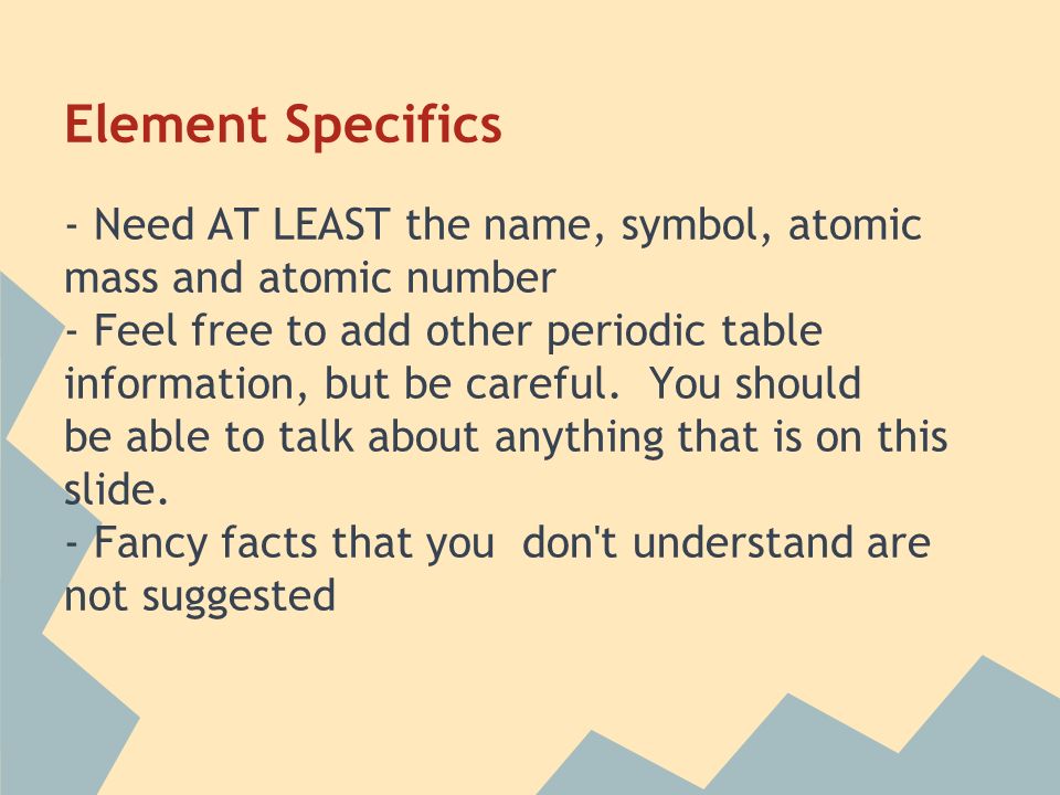 Element Specifics - Need AT LEAST the name, symbol, atomic mass and atomic number - Feel free to add other periodic table information, but be careful.
