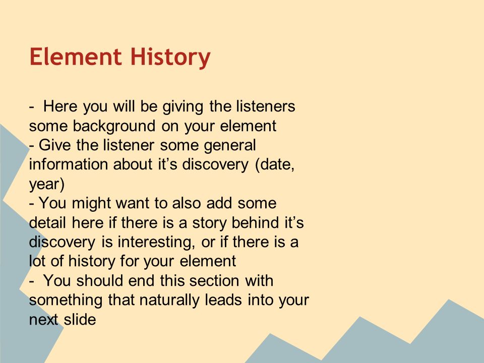 Element History - Here you will be giving the listeners some background on your element - Give the listener some general information about it’s discovery (date, year) - You might want to also add some detail here if there is a story behind it’s discovery is interesting, or if there is a lot of history for your element - You should end this section with something that naturally leads into your next slide