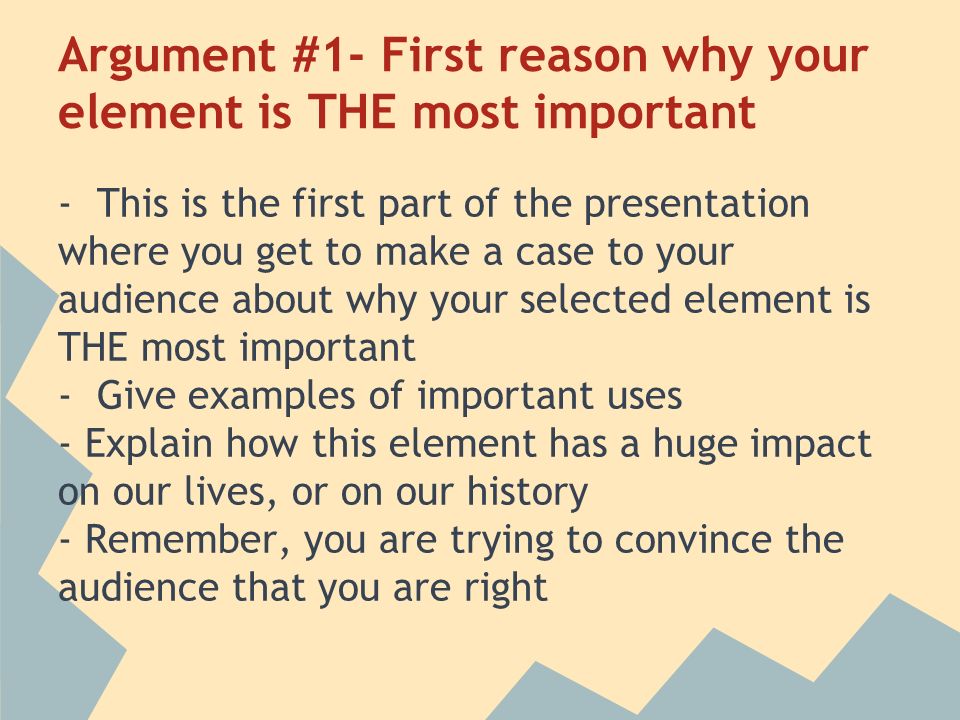 Argument #1- First reason why your element is THE most important - This is the first part of the presentation where you get to make a case to your audience about why your selected element is THE most important - Give examples of important uses - Explain how this element has a huge impact on our lives, or on our history - Remember, you are trying to convince the audience that you are right