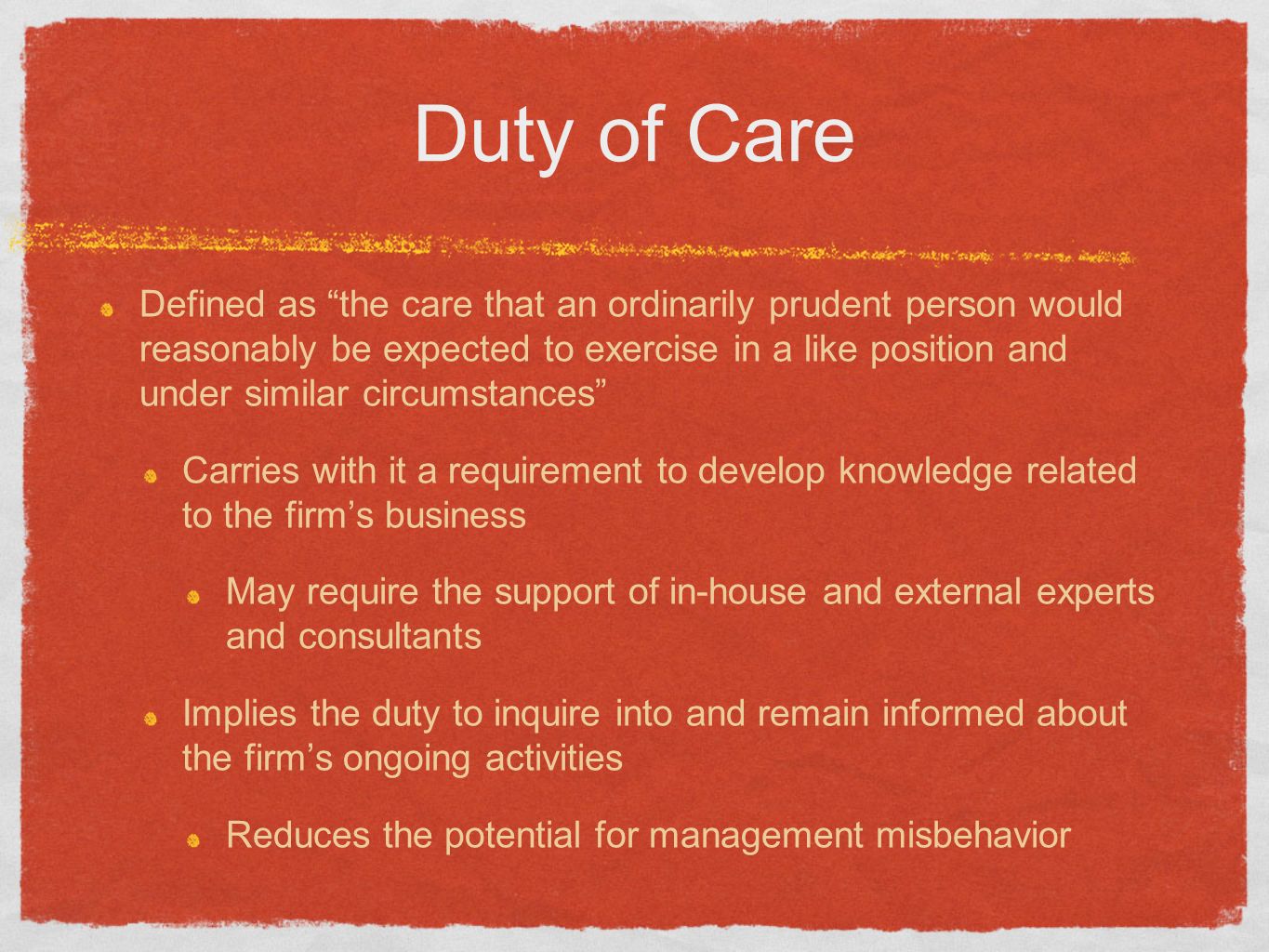 Duty of Care Defined as the care that an ordinarily prudent person would reasonably be expected to exercise in a like position and under similar circumstances Carries with it a requirement to develop knowledge related to the firm’s business May require the support of in-house and external experts and consultants Implies the duty to inquire into and remain informed about the firm’s ongoing activities Reduces the potential for management misbehavior