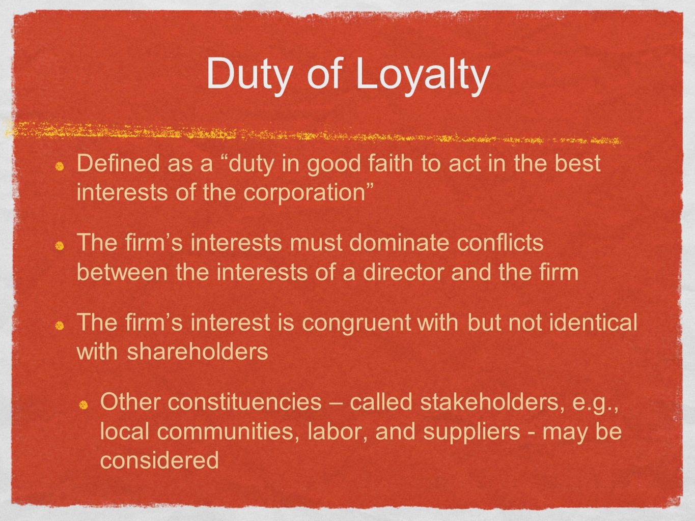 Duty of Loyalty Defined as a duty in good faith to act in the best interests of the corporation The firm’s interests must dominate conflicts between the interests of a director and the firm The firm’s interest is congruent with but not identical with shareholders Other constituencies – called stakeholders, e.g., local communities, labor, and suppliers - may be considered