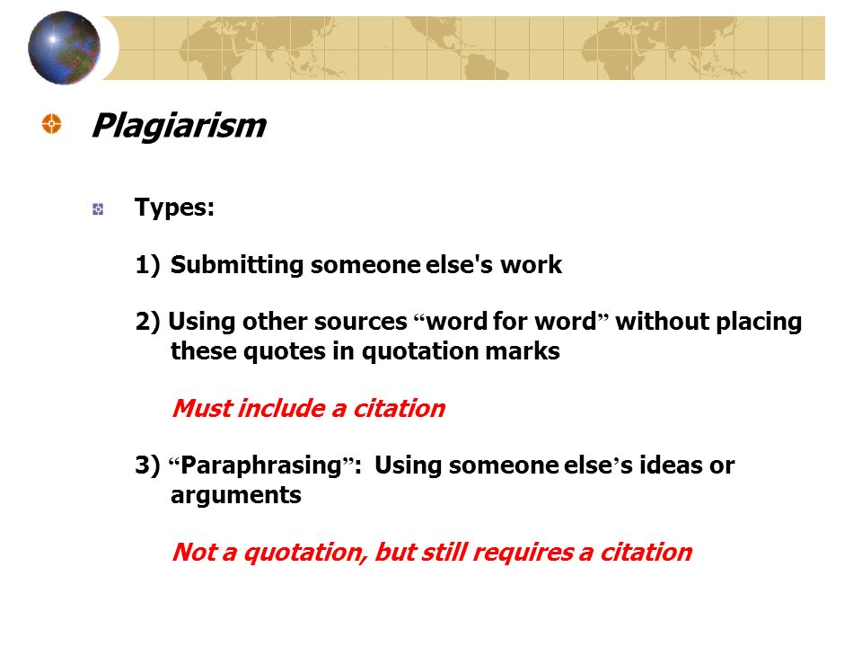 Plagiarism Types: 1)Submitting someone else s work 2) Using other sources word for word without placing these quotes in quotation marks Must include a citation 3) Paraphrasing : Using someone else ’ s ideas or arguments Not a quotation, but still requires a citation
