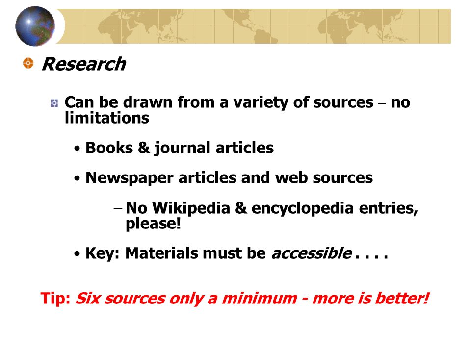 Research Can be drawn from a variety of sources – no limitations Books & journal articles Newspaper articles and web sources –No Wikipedia & encyclopedia entries, please.