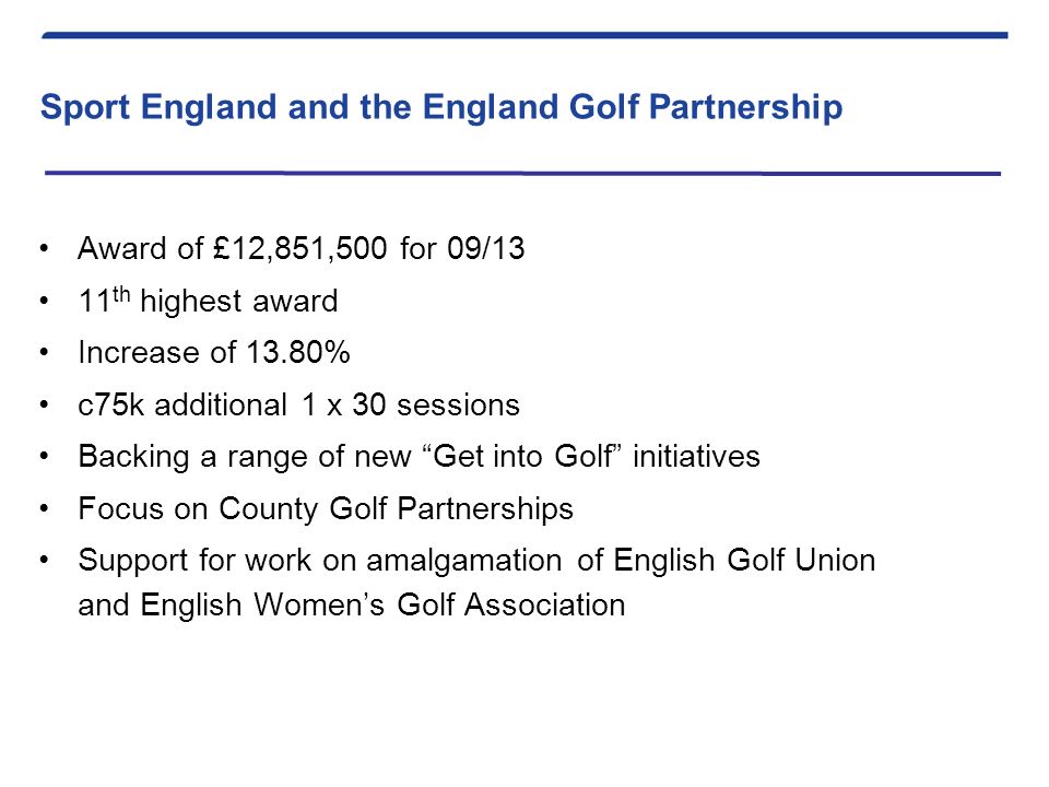Sport England and the England Golf Partnership Award of £12,851,500 for 09/13 11 th highest award Increase of 13.80% c75k additional 1 x 30 sessions Backing a range of new Get into Golf initiatives Focus on County Golf Partnerships Support for work on amalgamation of English Golf Union and English Women’s Golf Association