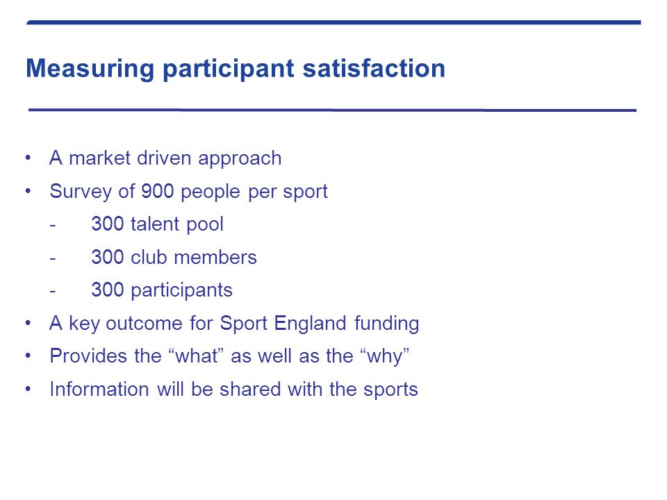 Measuring participant satisfaction A market driven approach Survey of 900 people per sport -300 talent pool -300 club members -300 participants A key outcome for Sport England funding Provides the what as well as the why Information will be shared with the sports
