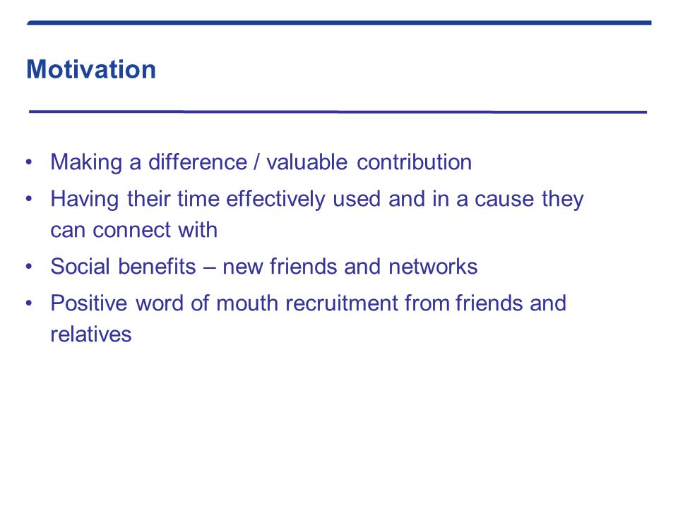 Motivation Making a difference / valuable contribution Having their time effectively used and in a cause they can connect with Social benefits – new friends and networks Positive word of mouth recruitment from friends and relatives