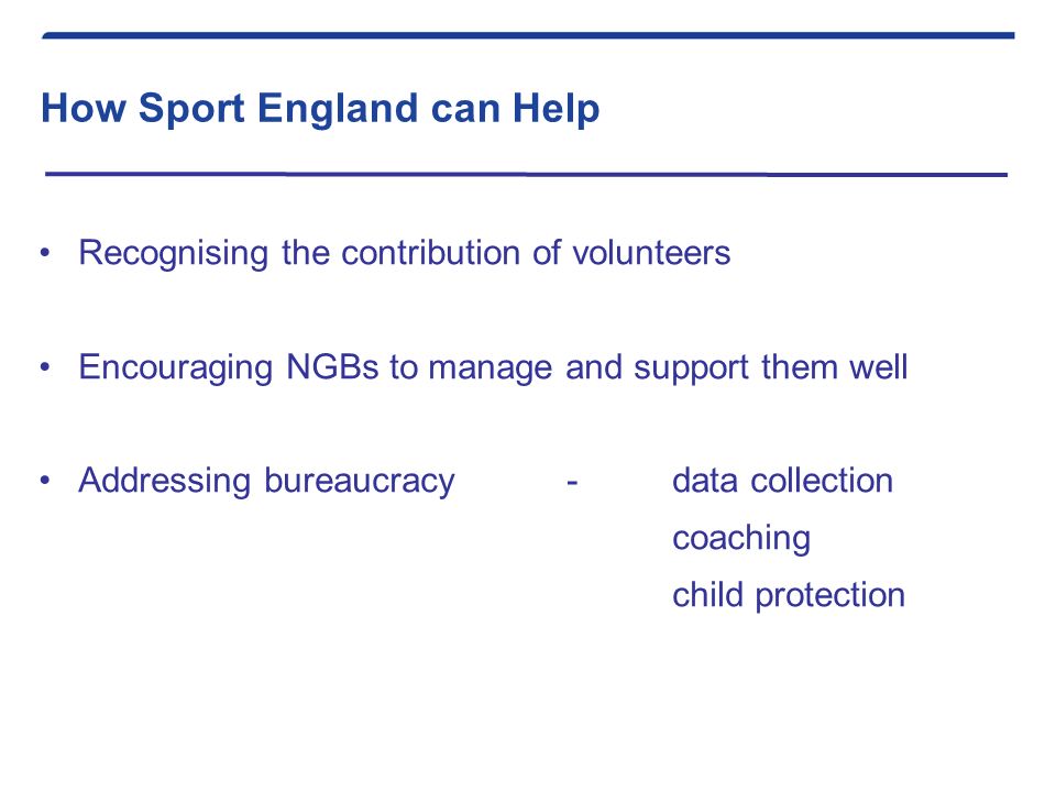 How Sport England can Help Recognising the contribution of volunteers Encouraging NGBs to manage and support them well Addressing bureaucracy -data collection coaching child protection