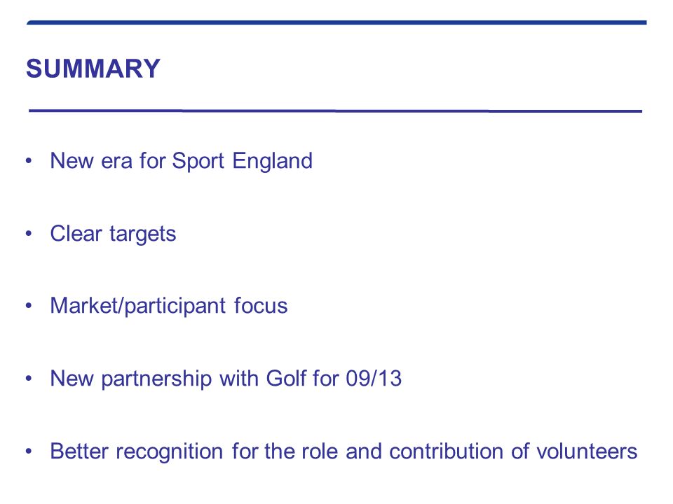 SUMMARY New era for Sport England Clear targets Market/participant focus New partnership with Golf for 09/13 Better recognition for the role and contribution of volunteers