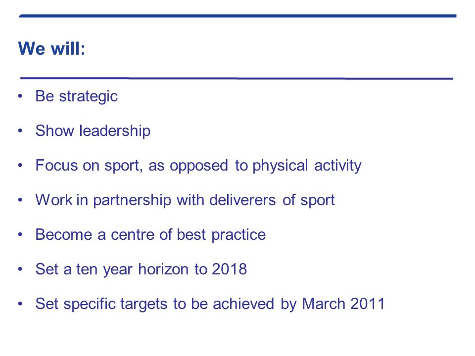 We will: Be strategic Show leadership Focus on sport, as opposed to physical activity Work in partnership with deliverers of sport Become a centre of best practice Set a ten year horizon to 2018 Set specific targets to be achieved by March 2011