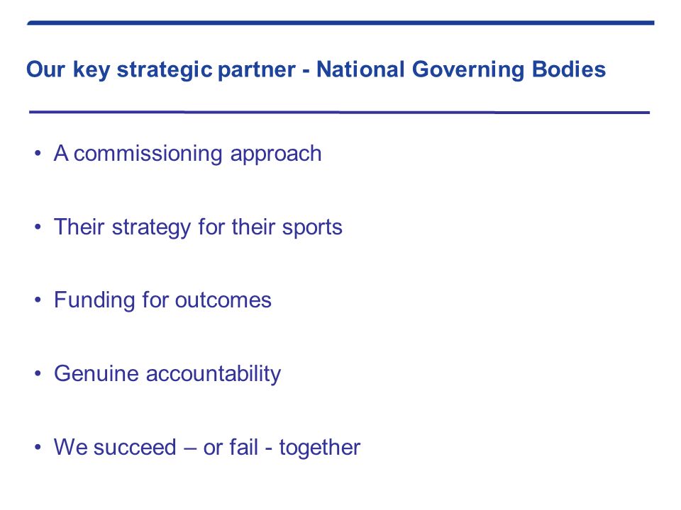 Our key strategic partner - National Governing Bodies A commissioning approach Their strategy for their sports Funding for outcomes Genuine accountability We succeed – or fail - together
