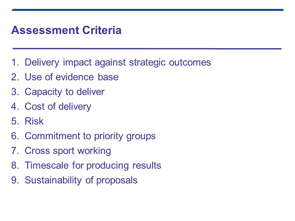Assessment Criteria 1.Delivery impact against strategic outcomes 2.Use of evidence base 3.Capacity to deliver 4.Cost of delivery 5.Risk 6.Commitment to priority groups 7.Cross sport working 8.Timescale for producing results 9.Sustainability of proposals