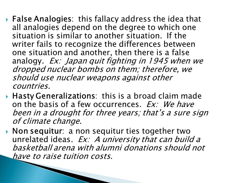  False Analogies: this fallacy address the idea that all analogies depend on the degree to which one situation is similar to another situation.