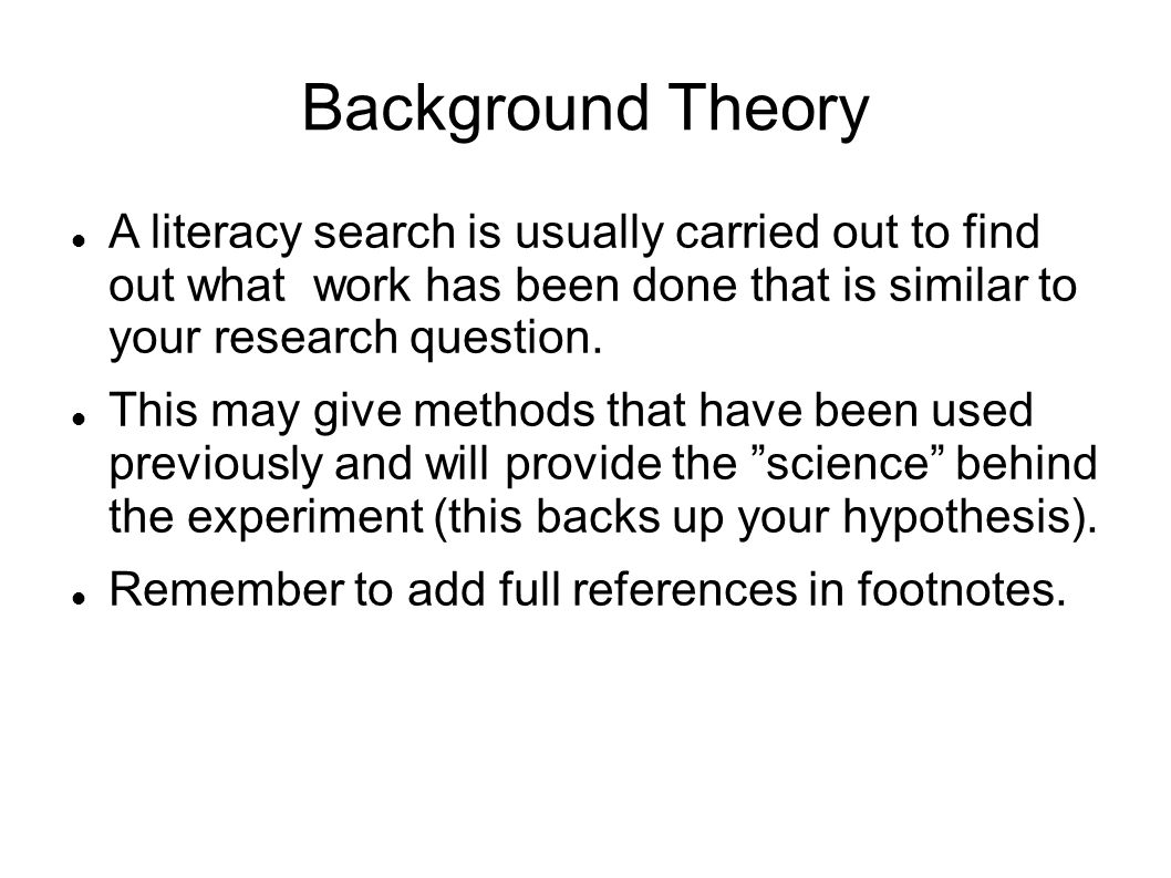 Background Theory A literacy search is usually carried out to find out what work has been done that is similar to your research question.