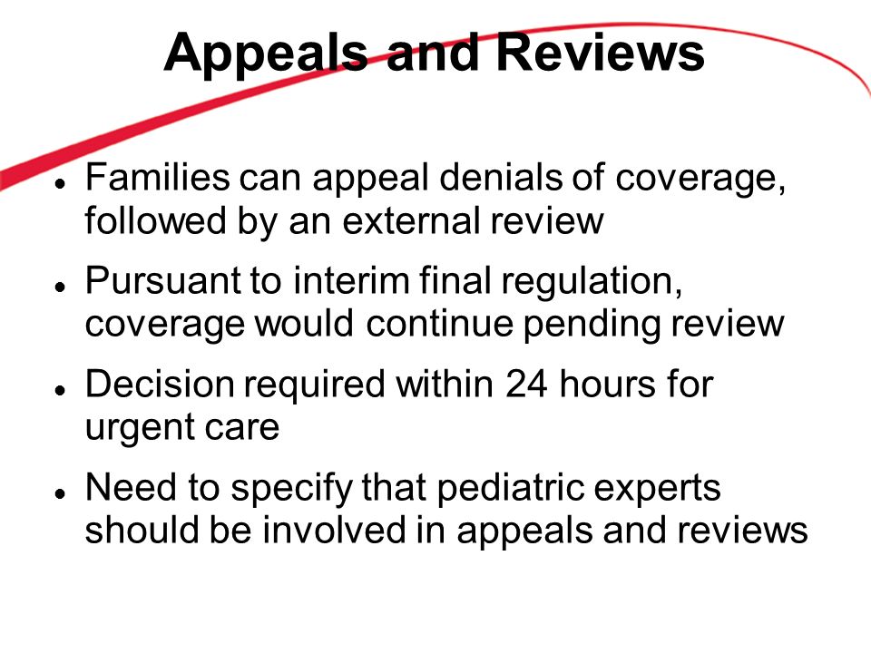 Appeals and Reviews Families can appeal denials of coverage, followed by an external review Pursuant to interim final regulation, coverage would continue pending review Decision required within 24 hours for urgent care Need to specify that pediatric experts should be involved in appeals and reviews