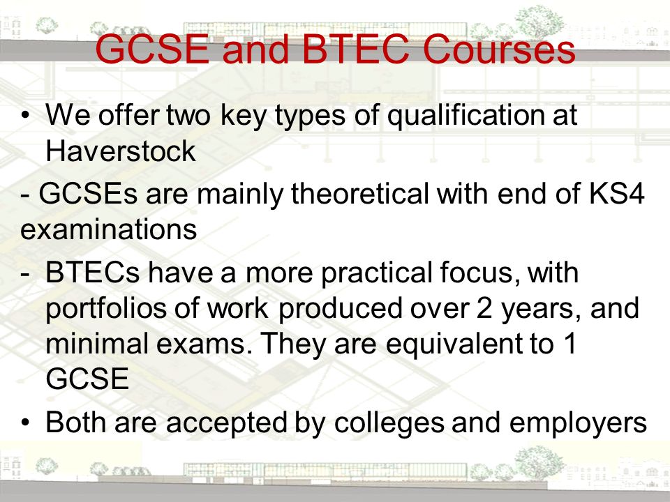 GCSE and BTEC Courses We offer two key types of qualification at Haverstock - GCSEs are mainly theoretical with end of KS4 examinations -BTECs have a more practical focus, with portfolios of work produced over 2 years, and minimal exams.