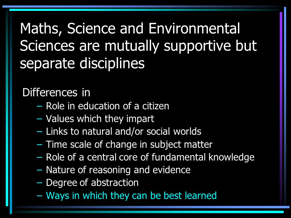 Maths, Science and Environmental Sciences are mutually supportive but separate disciplines Differences in –Role in education of a citizen –Values which they impart –Links to natural and/or social worlds –Time scale of change in subject matter –Role of a central core of fundamental knowledge –Nature of reasoning and evidence –Degree of abstraction –Ways in which they can be best learned