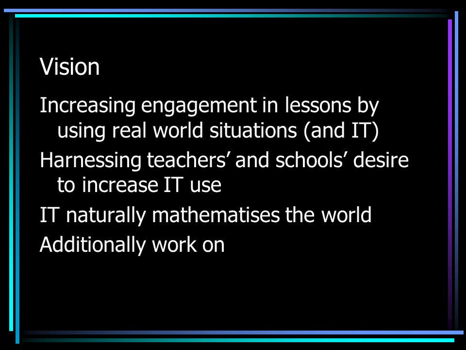 Vision Increasing engagement in lessons by using real world situations (and IT) Harnessing teachers’ and schools’ desire to increase IT use IT naturally mathematises the world Additionally work on