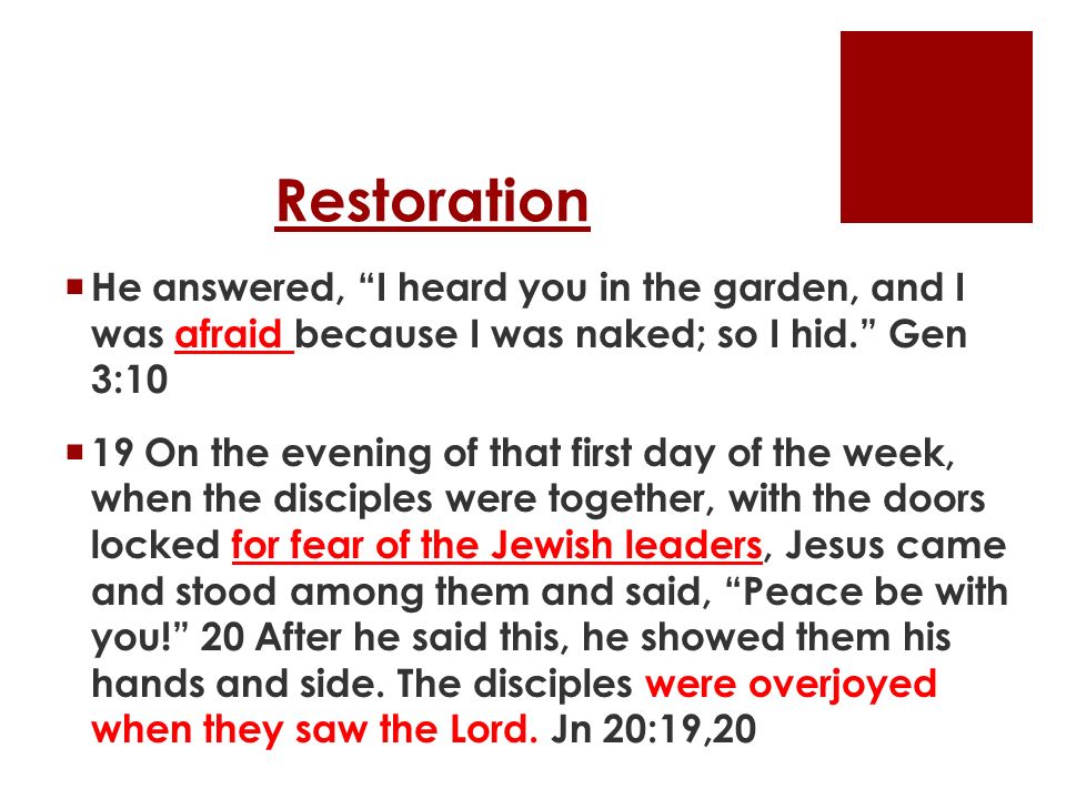 Restoration  He answered, I heard you in the garden, and I was afraid because I was naked; so I hid. Gen 3:10  19 On the evening of that first day of the week, when the disciples were together, with the doors locked for fear of the Jewish leaders, Jesus came and stood among them and said, Peace be with you! 20 After he said this, he showed them his hands and side.