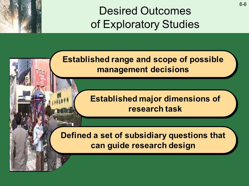 6-6 Desired Outcomes of Exploratory Studies Established range and scope of possible management decisions Established major dimensions of research task Defined a set of subsidiary questions that can guide research design