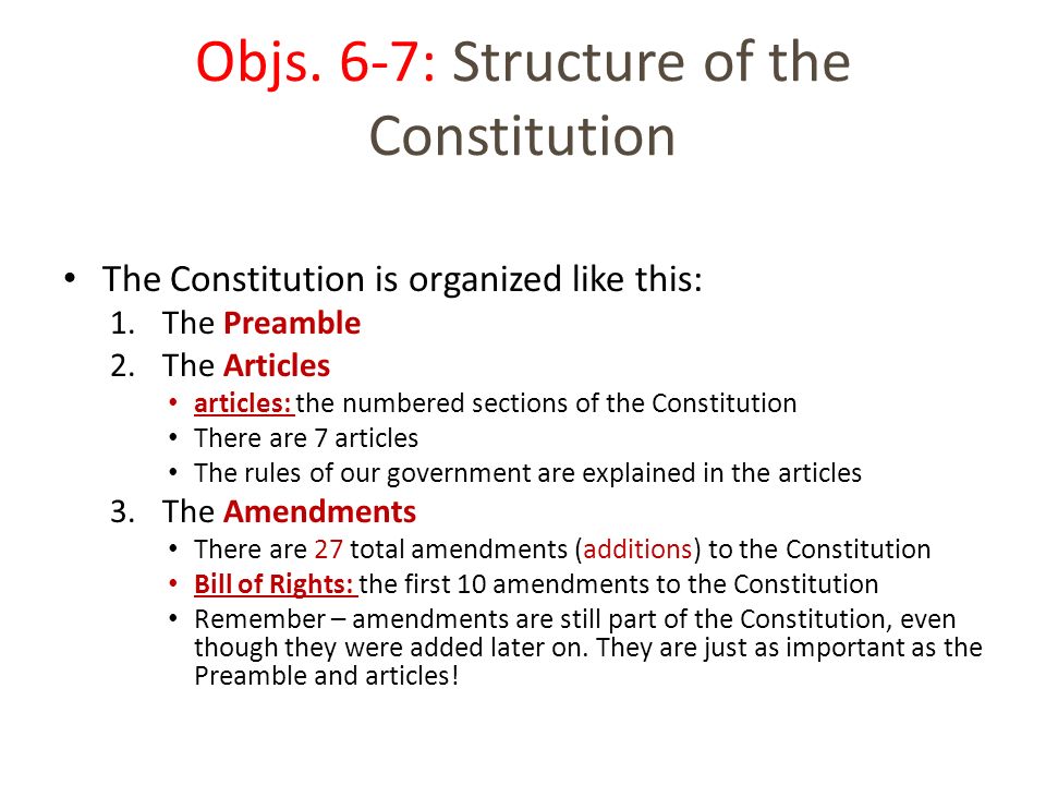 The Constitution is organized like this: 1.The Preamble 2.The Articles articles: the numbered sections of the Constitution There are 7 articles The rules of our government are explained in the articles 3.The Amendments There are 27 total amendments (additions) to the Constitution Bill of Rights: the first 10 amendments to the Constitution Remember – amendments are still part of the Constitution, even though they were added later on.