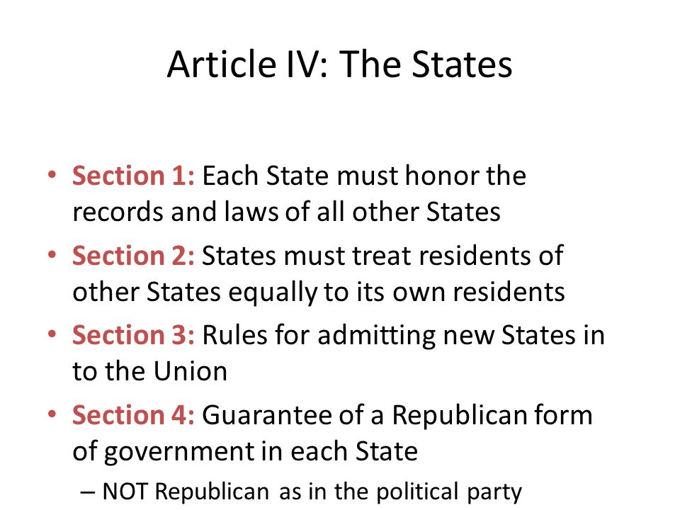Section 1: Each State must honor the records and laws of all other States Section 2: States must treat residents of other States equally to its own residents Section 3: Rules for admitting new States in to the Union Section 4: Guarantee of a Republican form of government in each State – NOT Republican as in the political party – But republican, meaning we have a representative government that respects the power of the people to make decisions in government Article IV: The States