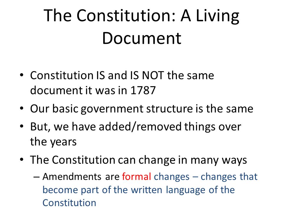 Constitution IS and IS NOT the same document it was in 1787 Our basic government structure is the same But, we have added/removed things over the years The Constitution can change in many ways – Amendments are formal changes – changes that become part of the written language of the Constitution – But most of the changes in our Constitution are informal changes – changes in the interpretation of the words of the Constitution (these changes aren’t actually written down, but they have the biggest impact on how our government operates) The Constitution: A Living Document