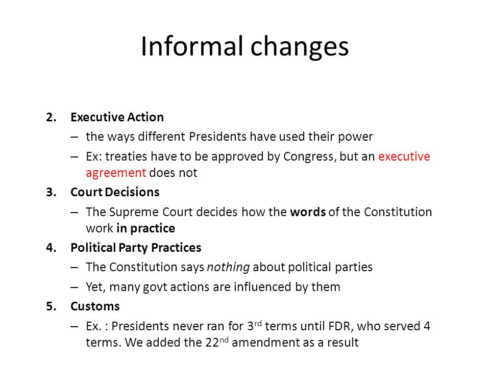 2.Executive Action – the ways different Presidents have used their power – Ex: treaties have to be approved by Congress, but an executive agreement does not 3.Court Decisions – The Supreme Court decides how the words of the Constitution work in practice 4.Political Party Practices – The Constitution says nothing about political parties – Yet, many govt actions are influenced by them 5.Customs – Ex.