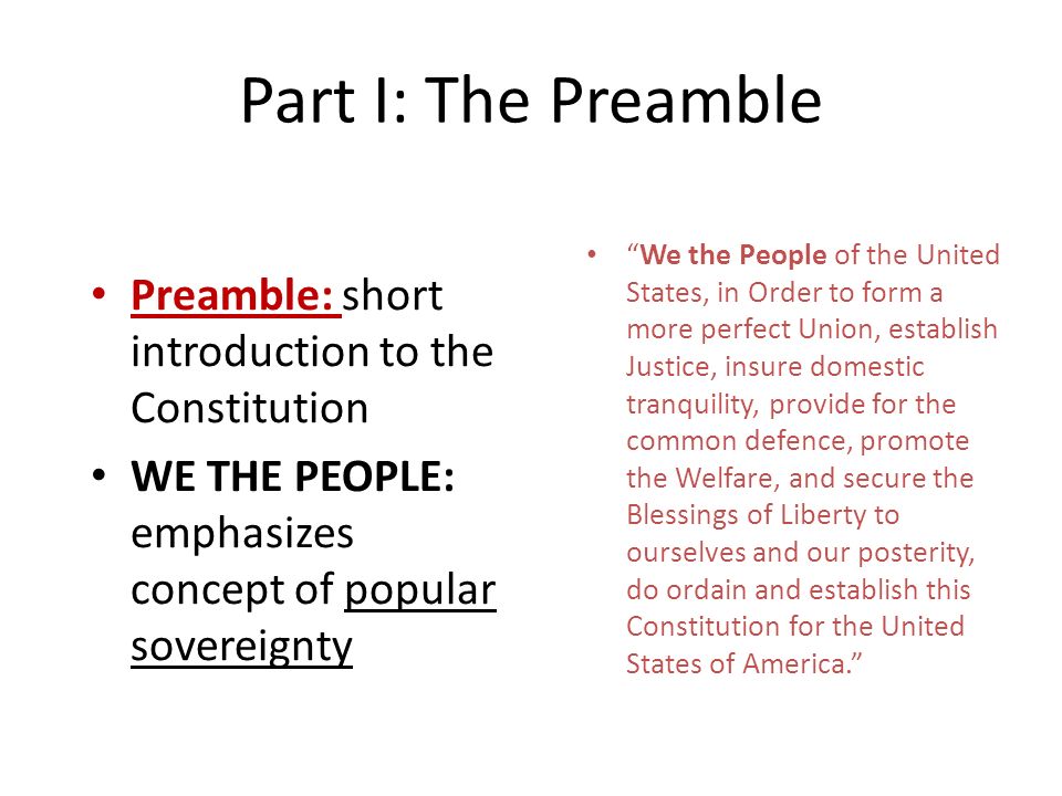 Part I: The Preamble Preamble: short introduction to the Constitution WE THE PEOPLE: emphasizes concept of popular sovereignty We the People of the United States, in Order to form a more perfect Union, establish Justice, insure domestic tranquility, provide for the common defence, promote the Welfare, and secure the Blessings of Liberty to ourselves and our posterity, do ordain and establish this Constitution for the United States of America.