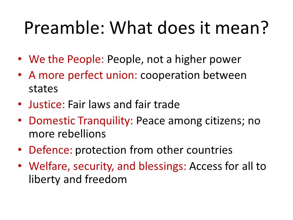 We the People: People, not a higher power A more perfect union: cooperation between states Justice: Fair laws and fair trade Domestic Tranquility: Peace among citizens; no more rebellions Defence: protection from other countries Welfare, security, and blessings: Access for all to liberty and freedom Preamble: What does it mean