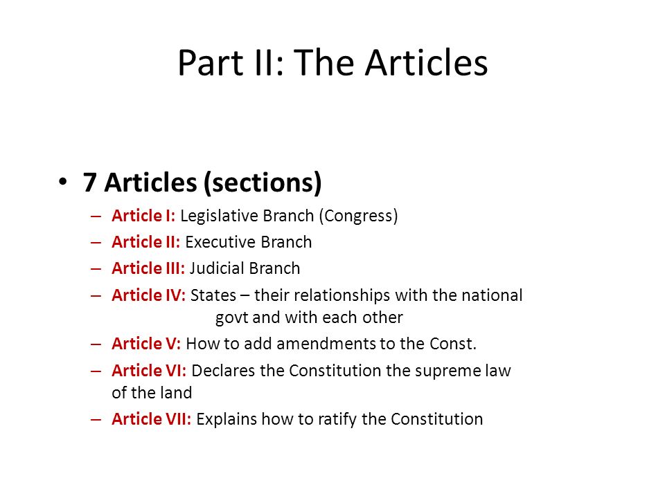 7 Articles (sections) – Article I: Legislative Branch (Congress) – Article II: Executive Branch – Article III: Judicial Branch – Article IV: States – their relationships with the national govt and with each other – Article V: How to add amendments to the Const.