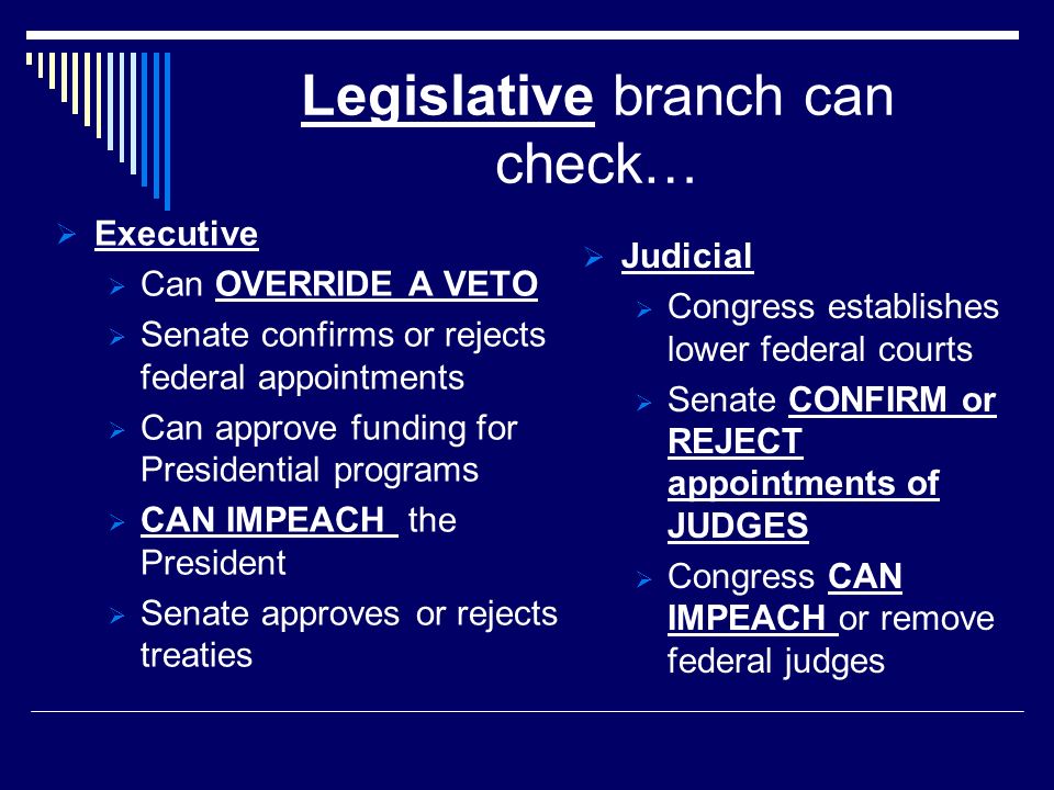 Legislative branch can check…  Executive  Can OVERRIDE A VETO  Senate confirms or rejects federal appointments  Can approve funding for Presidential programs  CAN IMPEACH the President  Senate approves or rejects treaties  Judicial  Congress establishes lower federal courts  Senate CONFIRM or REJECT appointments of JUDGES  Congress CAN IMPEACH or remove federal judges
