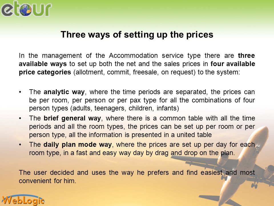 Three ways of setting up the prices In the management of the Accommodation service type there are three available ways to set up both the net and the sales prices in four available price categories (allotment, commit, freesale, on request) to the system: The analytic way, where the time periods are separated, the prices can be per room, per person or per pax type for all the combinations of four person types (adults, teenagers, children, infants) The brief general way, where there is a common table with all the time periods and all the room types, the prices can be set up per room or per person type, all the information is presented in a united table The daily plan mode way, where the prices are set up per day for each room type, in a fast and easy way day by drag and drop on the plan.