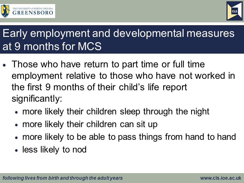 following lives from birth and through the adult years   Early employment and developmental measures at 9 months for MCS  Those who have return to part time or full time employment relative to those who have not worked in the first 9 months of their child’s life report significantly:  more likely their children sleep through the night  more likely their children can sit up  more likely to be able to pass things from hand to hand  less likely to nod