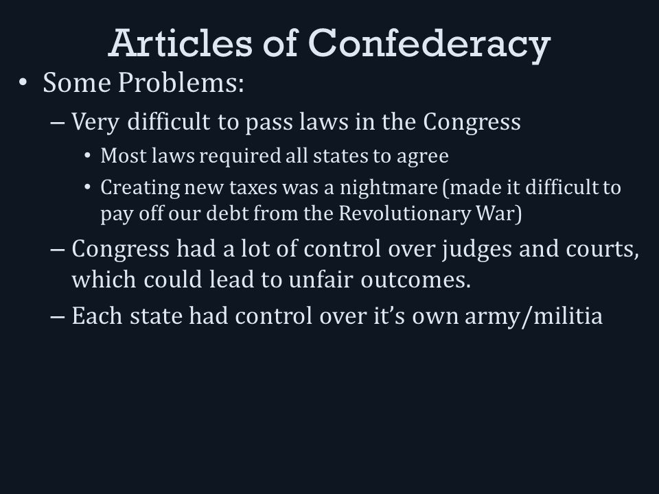 Articles of Confederacy Some Problems: – Very difficult to pass laws in the Congress Most laws required all states to agree Creating new taxes was a nightmare (made it difficult to pay off our debt from the Revolutionary War) – Congress had a lot of control over judges and courts, which could lead to unfair outcomes.