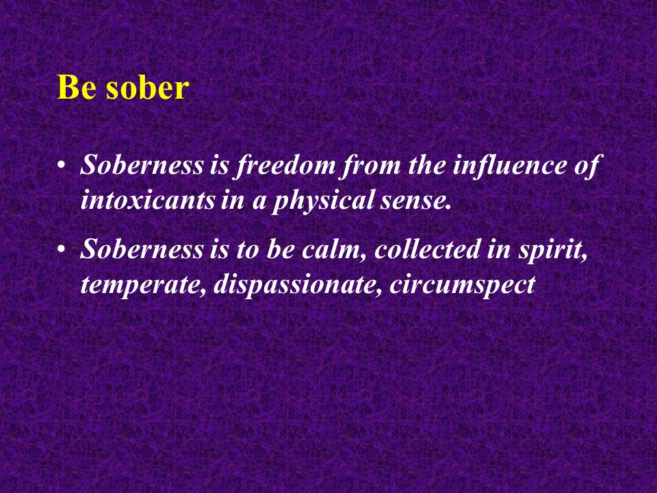 Be sober Soberness is freedom from the influence of intoxicants in a physical sense.
