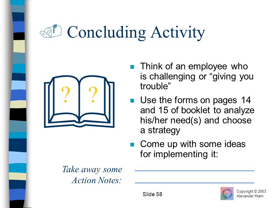 Slide 58  Concluding Activity  n Think of an employee who is challenging or giving you trouble n Use the forms on pages 14 and 15 of booklet to analyze his/her need(s) and choose a strategy n Come up with some ideas for implementing it: _______________________ .