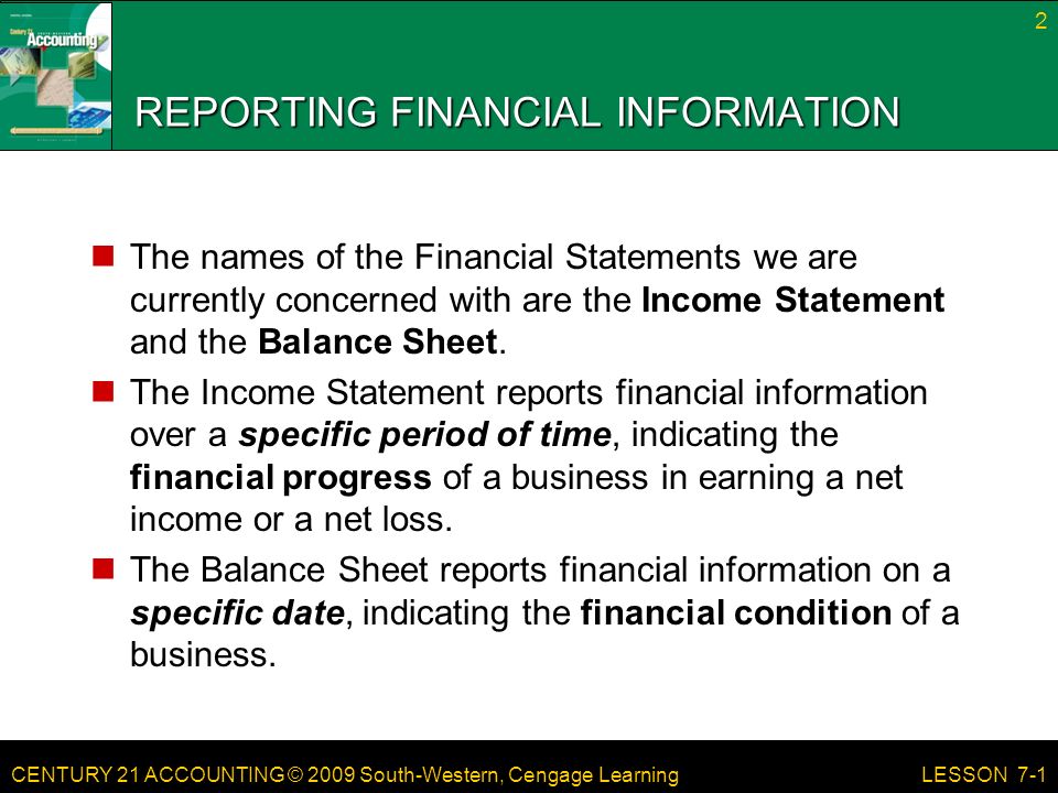 CENTURY 21 ACCOUNTING © 2009 South-Western, Cengage Learning REPORTING FINANCIAL INFORMATION The names of the Financial Statements we are currently concerned with are the Income Statement and the Balance Sheet.