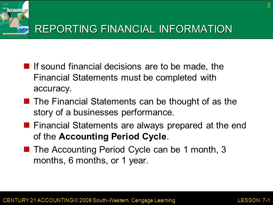 CENTURY 21 ACCOUNTING © 2009 South-Western, Cengage Learning REPORTING FINANCIAL INFORMATION If sound financial decisions are to be made, the Financial Statements must be completed with accuracy.