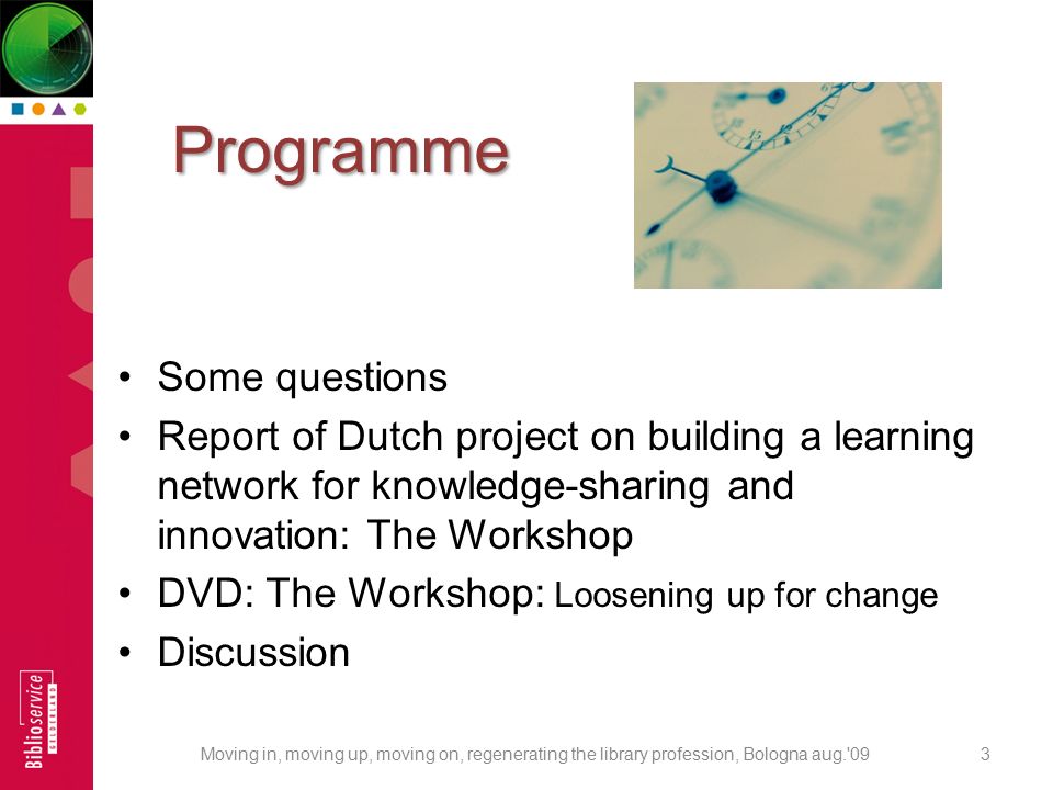 Programme Programme Some questions Report of Dutch project on building a learning network for knowledge-sharing and innovation: The Workshop DVD: The Workshop: Loosening up for change Discussion 3Moving in, moving up, moving on, regenerating the library profession, Bologna aug. 09