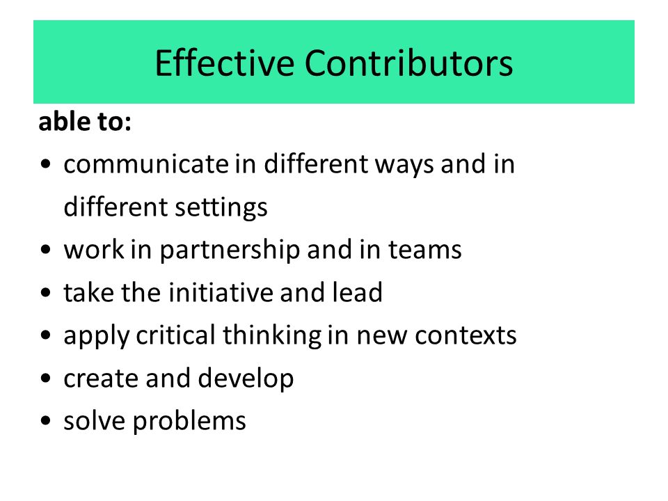 Effective Contributors able to: communicate in different ways and in different settings work in partnership and in teams take the initiative and lead apply critical thinking in new contexts create and develop solve problems