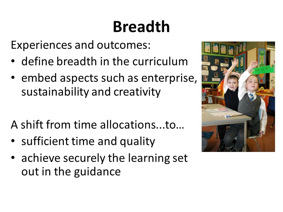 Breadth Experiences and outcomes: define breadth in the curriculum embed aspects such as enterprise, sustainability and creativity A shift from time allocations...to… sufficient time and quality achieve securely the learning set out in the guidance