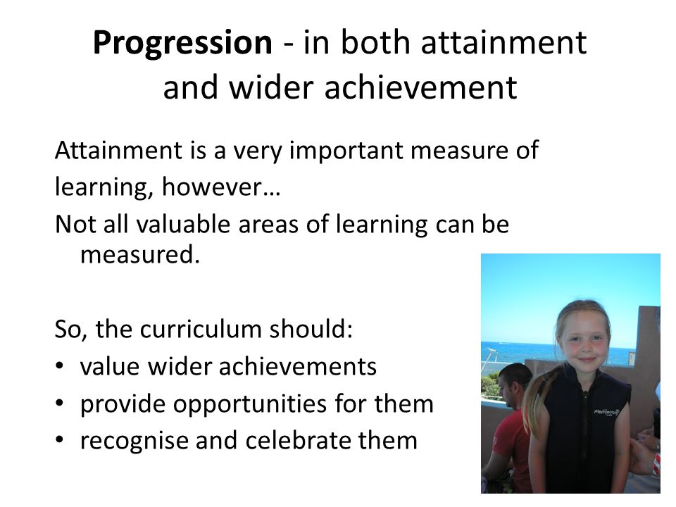 Progression - in both attainment and wider achievement Attainment is a very important measure of learning, however… Not all valuable areas of learning can be measured.